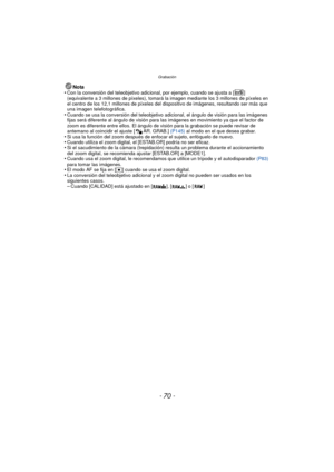 Page 70Grabación
- 70 -
Nota
•Con la conversión del teleobjetivo adicional, por ejemplo, cuando se ajusta a [ ] 
(equivalente a 3 millones de píxeles), tomará la imagen mediante los 3 millones de píxeles en 
el centro de los 12,1 millones de píxeles del dispositivo de imágenes, resultando ser más que 
una imagen telefotográfica.
•Cuando se usa la conversión del teleobjetivo adicional, el ángulo de visión para las imágenes 
fijas será diferente al ángulo de visión para las imágenes en movimiento ya que el factor...