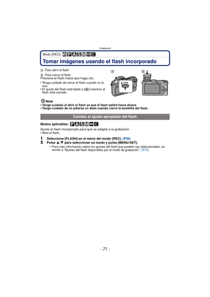 Page 71- 71 -
Grabación
Modo [REC]: 
Tomar imágenes usando el flash incorporado
APara abrir el flash
B Para cerrar el flash
Presione el flash hasta que haga clic.
•
Tenga cuidado de cerrar el flash cuando no lo 
usa.
•El ajuste del flash está fijado a [ Œ] mientras el 
flash está cerrado.
Nota
•Tenga cuidado al abrir el flash ya que el flash saldrá hacia afuera.•Tenga cuidado de no pillarse un dedo cuando cierre la bombilla del flash.
Modos aplicables: 
Ajuste el flash incorporado para que se adapte a la...