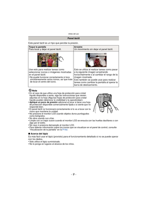 Page 9- 9 -
Antes del uso
Este panel táctil es un tipo que percibe la presión.Nota
•
En el caso de que utilice una hoja de protección para cristal 
líquido disponible a venta, siga las instrucciones que vienen 
adjuntas en la hoja (Algunas hojas de protección para cristal 
líquido pueden deteriorar la visibilidad o la operatividad.)
•Aplique un poco de presión adicional al tocar si tiene una hoja 
de protección disponible comercialmente fijada o si siente que no 
responde bien.
•El panel táctil no funcionará...