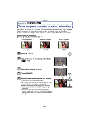 Page 81- 81 -
Grabación
Modo [REC]: 
Tomar imágenes usando el muestreo automático
Se grabará un máximo de 5 películas con ajustes de exposición distintos según la gama 
de compensación de la exposición cada vez que se pulse el botón del obturador.
Puede seleccionar la imagen con la exposici ón deseada entre diferentes exposiciones.
Con el muestreo automático
[PASO]: [3 •1/3], [SECUENCIA]: [0/ s/r ]
Pulse  4  ().
Toque el icono de muestreo automático 
([ ], etc.).
Seleccione y toque el paso.
Toque [AJUST]....