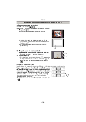 Page 89- 89 -
Grabación
∫Cuando se opera el panel táctil
Cuando selecciona [ š], [Ø ]
La posición y el tamaño del área AF se pueden cambiar.
1Toque el sujeto.
•Se visualiza la pantalla de ajuste del área AF.
•Cuando toca fuera del cuadro del área AF A, se 
visualizará la pantalla de ajustes del área AF pero no 
fijará el área AF.
•El área AF vuelve al centro cuando se presiona 
[Q.MENU/Fn].
2Toque la barra de desplazamiento 
para cambiar el tamaño del cuadro del área AF.
•
Se puede cambiar a 4 tamaños...