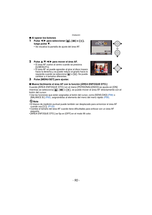 Page 90Grabación
- 90 -
∫Al operar los botones1Pulse 2/1 para seleccionar [š], [ ] o [Ø], 
luego pulse 4.
•Se visualiza la pantalla de ajuste del área AF.
2Pulse 3/4/2/1 para mover el área AF.
•El área AF vuelve al centro cuando se presiona 
[Q.MENU/Fn].
•El área AF se puede agrandar al girar el disco trasero 
hacia la derecha y se puede reducir al girarlo hacia la 
izquierda cuando se selecciona [
š] o [Ø]. Se puede 
cambiar a 4 tamaños diferentes.
3Pulse [MENU/SET] para ajustar.
∫ Mueva fácilmente el área AF...