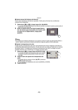 Page 95- 95 -
Grabación
∫Ajuste manual del balance de blancos
Fije el valor de balance de blancos ajustado. Úselo para armonizar las condiciones 
cuando toma fotografías.
1Seleccione [ ], [ ] y luego toque [AJ. BLANCO].
•La pantalla de ajuste del balance de blancos también se puede visualizar presionando el 
botón del cursor hacia  3.
2Dirija la cámara hacia una hoja de papel blanco, 
etc. de manera que el encuadre en el centro sólo 
se cubra con el objeto blanco, luego pulse 
[AJUST].
Nota
•
Es posible que el...