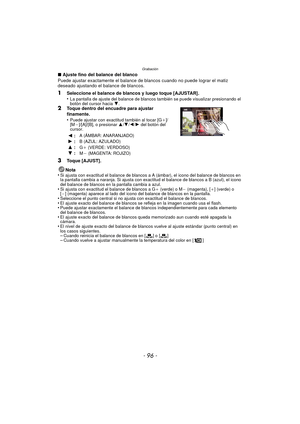 Page 96Grabación
- 96 -
∫Ajuste fino del balance del blanco
Puede ajustar exactamente el balance de blancos cuando no puede lograr el matiz 
deseado ajustando el balance de blancos.
1Seleccione el balance de blancos y luego toque [AJUSTAR].
•La pantalla de ajuste del balance de blancos también se puede visualizar presionando el 
botón del cursor hacia  4.
2Toque dentro del encuadre para ajustar 
finamente.
•
Puede ajustar con exactitud también al tocar [G_]/
[M`]/[A]/[B], o presionar 3 /4 /2/ 1 del botón del...