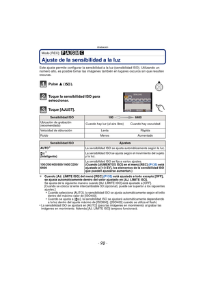 Page 98Grabación
- 98 -
Modo [REC]: 
Ajuste de la sensibilidad a la luz
Este ajuste permite configurar la sensibilidad a la luz (sensibilidad ISO). Utilizando un 
número alto, es posible tomar las imágenes también en lugares oscuros sin que resulten 
oscuras.
Pulse 3  ().
Toque la sensibilidad ISO para 
seleccionar.
Toque [AJUST].
¢ Cuando [AJ. LÍMITE ISO] del menú [REC]  (P135) está ajustado a todo excepto [OFF], 
se ajusta automáticamente dentro del valor ajustado en [AJ. LÍMITE ISO].
Se ajusta de la...