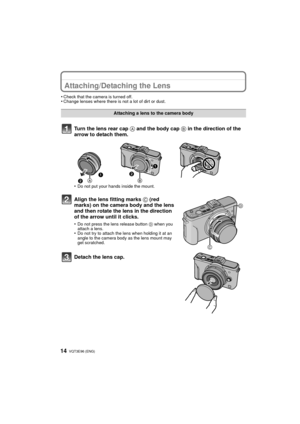 Page 14VQT3E96 (ENG) 14
Attaching/Detaching the Lens
•Check that the camera is turned off.•Change lenses where there is not a lot of dirt or dust.
Turn the lens rear cap A and the body cap B in the direction of the 
arrow to detach them.
•Do not put your hands inside the mount.
Align the lens fitting marks  C (red 
marks) on the camera body and the lens 
and then rotate the lens in the direction 
of the arrow until it clicks.
•Do not press the lens release button  D when you 
attach a lens.
•Do not try to...