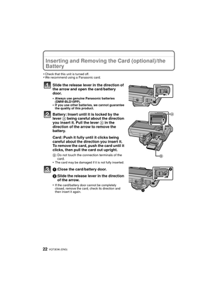 Page 22VQT3E96 (ENG) 22
Inserting and Removing the Card (optional)/the 
Battery
•Check that this unit is turned off.•We recommend using a Panasonic card.
Slide the release lever in the direction of 
the arrow and open the card/battery 
door.
•Always use genuine Panasonic batteries 
(DMW-BLD10PP).
•If you use other batteries, we cannot guarantee 
the quality of this product.
Battery: Insert until it is locked by the 
lever A being careful about the direction 
you insert it. Pull the lever  A in the 
direction of...