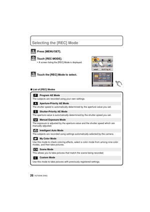 Page 26VQT3E96 (ENG) 26
Selecting the [REC] Mode
Press [MENU/SET].
Touch [REC MODE].
•A screen listing the [REC] Mode is displayed.
Touch the [REC] Mode to select.
∫List of [REC] Modes
Program AE Mode
The subjects are recorded  using your own settings.
Aperture-Priority AE Mode
The shutter speed is automatically determined by the aperture value you set.
Shutter-Priority AE Mode
The aperture value is automatically determined by the shutter speed you set.
Manual Exposure Mode
The exposure is adjusted by the...