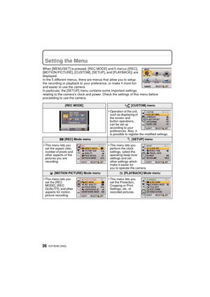 Page 36VQT3E96 (ENG) 36
Setting the Menu
When [MENU/SET] is pressed, [REC MODE] and 5 menus ([REC], 
[MOTION PICTURE], [CUSTOM], [SETUP], and [PLAYBACK]) are 
displayed.
In the 5 different menus, there are menus that allow you to setup 
the recording or playback to your preference, or make it more fun 
and easier to use the camera.
In particular, the [SETUP] menu contains some important settings 
relating to the camera’s clock and power. Check the settings of this menu before 
proceeding to use the camera.
[REC...