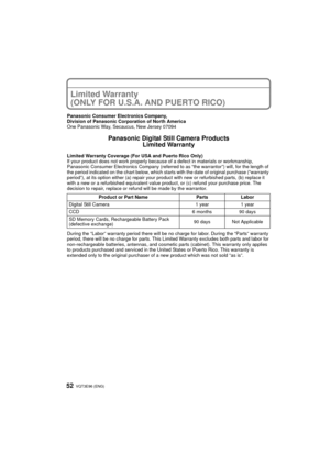 Page 52VQT3E96 (ENG) 52
Limited Warranty 
(ONLY FOR U.S.A. AND PUERTO RICO)
Panasonic Consumer Electronics Company,
Division of Panasonic Corporation of North America
One Panasonic Way, Secaucus, New Jersey 07094
Panasonic Digital Still Camera ProductsLimited Warranty
Limited Warranty Coverage (For USA and Puerto Rico Only) 
If your product does not work properly because of a defect in materials or workmanship, 
Panasonic Consumer Electronics Company (referred to as “the warrantor”) will, for the length of 
the...