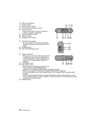 Page 10VQT3E96 (ENG) 10
16 Stereo microphone
17 Shutter button
18 Motion picture button
19 Focus distance reference mark
20 Hot shoe cover•
Keep the Hot Shoe Cover out of reach of 
children to prevent swallowing.
21 Camera ON/OFF switch
22 Status indicator
23 Intelligent Auto button
24 Shoulder strap eyelet•
Be sure to attach the shoulder strap when 
using the camera to ensure that you will not 
drop it.
25 [HDMI] socket
26 [AV OUT/DIGITAL] socket
27 Tripod receptacle•
When you use a tripod, make sure the...