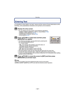 Page 121- 121 -
Recording
Entering Text
It is possible to enter babies’ and pets’ names and the names of travel destinations when 
recording. (Only alphabetical characters and symbols can be entered.)
Display the entry screen.
•You can display the entry screen via the following operations.–[NAME] of [BABY1]/[BABY2] or [PET] in Scene Mode  (P108)–[NAME] in [FACE RECOG.] (P118)–[LOCATION] in [TRAVEL DATE]  (P63)–[TITLE EDIT] (P147)
Press 3/4/2/ 1 to select text and then press 
[MENU/SET] to register.
•The...