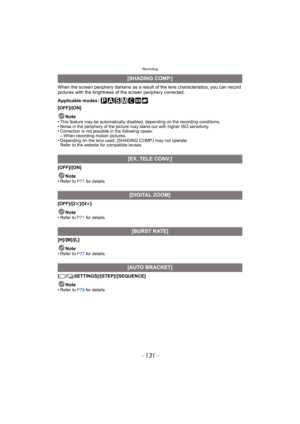 Page 131- 131 -
Recording
When the screen periphery darkens as a result of the lens characteristics, you can record 
pictures with the brightness of the screen periphery corrected.
Applicable modes: 
[OFF]/[ON]
Note
•
This feature may be automatically disabled, depending on the recording conditions.•Noise in the periphery of the picture may stand out with higher ISO sensitivity.•Correction is not possible  in the following cases:–When recording motion pictures.•Depending on the lens used, [SHADING COMP.] may not...