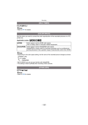 Page 132Recording
- 132 -
[]/[ ]/[]Note
•
Refer to P81  for details.
Set this when you want to correct the color reproduction of the recorded pictures on a PC, 
printer etc.
Applicable modes: 
Note
•
Depending on the color space setting, the file name of the recorded picture changes as shown.
•Set to sRGB if you are not very familiar with AdobeRGB.•The setting is fixed to [sRGB] when recording motion pictures.
[OFF]/[ ]/ []
Note
•
Refer to P69  for details.
[SELF-TIMER]
[COLOR SPACE]
[sRGB] Color space is set to...