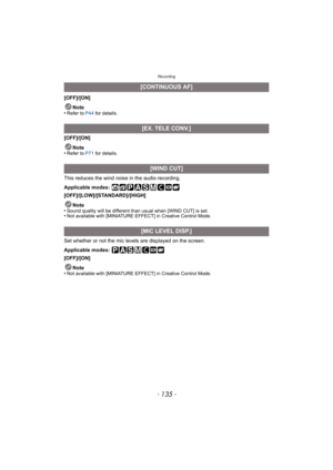 Page 135- 135 -
Recording
[OFF]/[ON]Note
•
Refer to P44  for details.
[OFF]/[ON]
Note
•
Refer to P71  for details.
This reduces the wind noise in the audio recording.
Applicable modes: 
[OFF]/[LOW]/[STANDARD]/[HIGH]
Note
•
Sound quality will be different than usual when [WIND CUT] is set.•Not available with [MINIATURE EFFECT] in Creative Control Mode.
Set whether or not the mic leve ls are displayed on the screen.
Applicable modes: 
[OFF]/[ON]
Note
•
Not available with [MINIATURE EFFECT] in Creative Control...