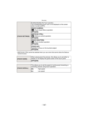 Page 142Recording
- 142 -
•[DEFOCUS CTRL] cannot be selected when you use a lens that cannot utilize the Defocus 
Control function.
[TOUCH SETTINGS]
Enables/disables the Touch operation.
The corresponding touch icon is  not displayed on the screen 
when it is set to [OFF].
[TOUCH Q.MENU]:
[ ] (Touch Quick Menu) operation
[OFF]/[ON]
[DEFOCUS CTRL]:
[ ] (Defocus control) operation
[OFF]/[ON]
[TOUCH SHUTTER]:
[ ] (Touch shutter) operation
[OFF]/[ON]
[TOUCH AF]:
Operation to focus on the touched subject
[OFF]/[ON]...
