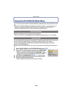 Page 144Playback/Editing
- 144 -
Playback/EditingUsing the [PLAYBACK] Mode Menu
You can use various functions in Playback Mode to rotate pictures, set protection for them 
etc.
•
With [TEXT STAMP], [RESIZE], [CROPPING] or [ASPECT CONV.], a new edited picture is 
created. A new picture cannot be created if there is no free space on the card so we 
recommend checking that there is free space before editing the picture.
Playback methods for the 3D pictures can be switched.
•This is a menu that is only displayed...