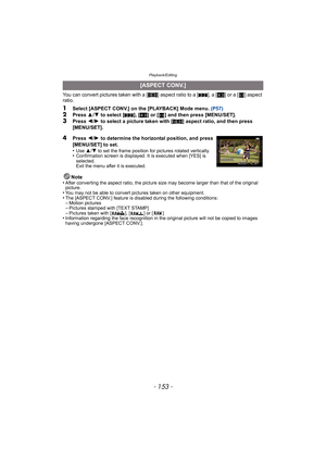 Page 153- 153 -
Playback/Editing
You can convert pictures taken with a [W] aspect ratio to a [ Y], a [ X] or a [ ] aspect 
ratio.
1Select [ASPECT CONV.] on the [PLAYBACK] Mode menu.  (P57)2Press 3/4  to select [ Y], [X ] or [ ] and then press [MENU/SET].
3Press  2/1  to select a picture taken with [ W] aspect ratio, and then press 
[MENU/SET].
Note
•
After converting the aspect ratio, the picture size may become larger than that of the original 
picture.
•You may not be able to convert pictures taken on other...