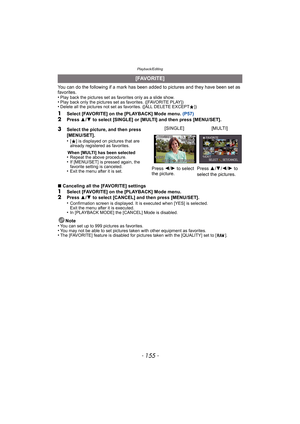 Page 155- 155 -
Playback/Editing
You can do the following if a mark has been added to pictures and they have been set as 
favorites.
•
Play back the pictures set as favorites only as a slide show.•Play back only the pictures set as favorites. ([FAVORITE PLAY])•Delete all the pictures not set as favorites. ([ALL DELETE EXCEPT Ü])
1Select [FAVORITE] on the [PLAYBACK] Mode menu.  (P57)2Press 3/4  to select [SINGLE] or [MULTI] and then press [MENU/SET].
∫ Canceling all the [FAVORITE] settings
1Select [FAVORITE] on...