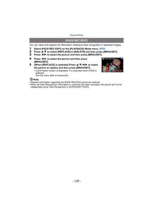 Page 159- 159 -
Playback/Editing
You can clear and replace all information relating to face recognition in selected images.
1Select [FACE REC EDIT] on the [PLAYBACK] Mode menu. (P57)2Press 3/4  to select [REPLACE] or [DELETE] and then press [MENU/SET].3Press  2/1  to select the picture and then press [MENU/SET].
4Press  2/1  to select the person and then press 
[MENU/SET].
5(When [REPLACE] is selected) Press  3/4 /2 /1  to select 
the person to replace and then press [MENU/SET].
•
Confirmation screen is...