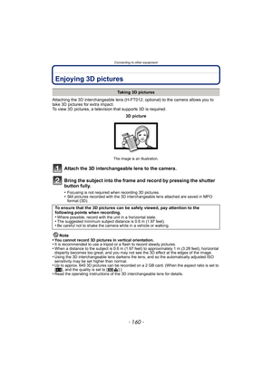 Page 160Connecting to other equipment
- 160 -
Connecting to other equipmentEnjoying 3D pictures
Attaching the 3D interchangeable lens (H-FT012; optional) to the camera allows you to 
take 3D pictures for extra impact.
To view 3D pictures, a television that supports 3D is required.
Attach the 3D interchangeable lens to the camera.
Bring the subject into the frame and record by pressing the shutter 
button fully.
•Focusing is not required when recording 3D pictures.•Still pictures recorded with the 3D...