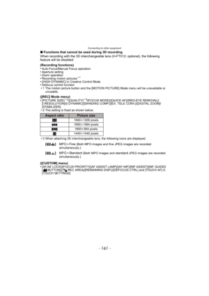 Page 161- 161 -
Connecting to other equipment
∫Functions that cannot be used during 3D recording
When recording with the 3D interchangeable lens (H-FT012; optional), the following 
feature will be disabled:
(Recording functions)
•
Auto Focus/Manual Focus operation•Aperture setting•Zoom operation•Recording motion pictures¢ 1
•[HIGH DYNAMIC] in Creative Control Mode•Defocus control function
¢ 1 The motion picture button and the [MOTION PICTURE] Mode menu will be unavailable or 
unusable.
([REC] Mode menu)...