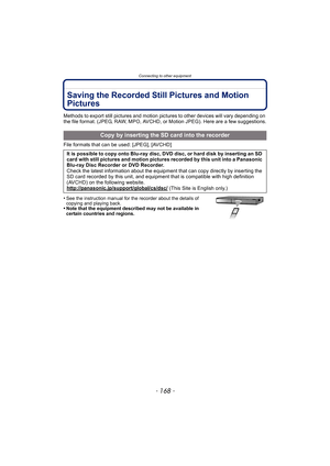 Page 168Connecting to other equipment
- 168 -
Saving the Recorded Still Pictures and Motion 
Pictures
Methods to export still pictures and motion pictures to other devices will vary depending on 
the file format. (JPEG, RAW, MPO, AVCHD, or Motion JPEG). Here are a few suggestions.
File formats that can be used: [JPEG], [AVCHD]
•
See the instruction manual for the recorder about the details of 
copying and playing back.
•Note that the equipment described may not be available in 
certain countries and regions....