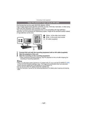 Page 169- 169 -
Connecting to other equipment
File formats that can be used: [AVCHD], [Motion JPEG]
Copy images played back with this unit to Blu-ray disc, DVD disc, hard disk, or video using 
a Blu-ray Disc Recorder, DVD recorder, or video.
This can be played back with equipment that is not compatible with high-definition 
(AVCHD), so it is convenient for distribut ing copies. Image will be standard quality instead 
of high-definition at this time.
1Connect this unit with the recording equipment with an AV...