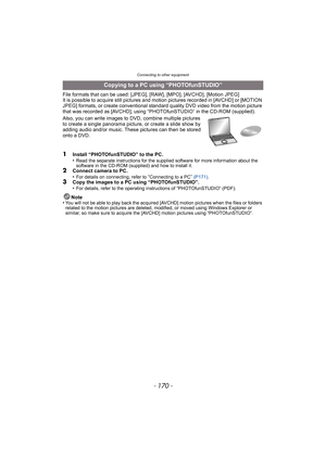 Page 170Connecting to other equipment
- 170 -
File formats that can be used: [JPEG], [RAW], [MPO], [AVCHD], [Motion JPEG]
It is possible to acquire still pictures and motion pictures recorded in [AVCHD] or [MOTION 
JPEG] formats, or create conventional standard quality DVD video from the motion picture 
that was recorded as [AVCHD], using “PHO TOfunSTUDIO” in the CD-ROM (supplied).
Also, you can write images to DVD, combine multiple pictures 
to create a single panorama pictur e, or create a slide show by...