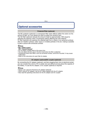 Page 178Others
- 178 -
OthersOptional accessories
The MC protector (optional) is a transparent filter which affects neither the colors nor the 
amount of light, so it can always be used to protect the camera’s lens.
The ND filter (optional) reduces the amount  of light to approximately 1/8th (equal to 
adjusting the aperture value 3 increments) without affecting the color balance.
PL filter (optional) will suppress the reflected  light from a metal or non spherical surfaces 
(flat non-metallic surfaces, water...