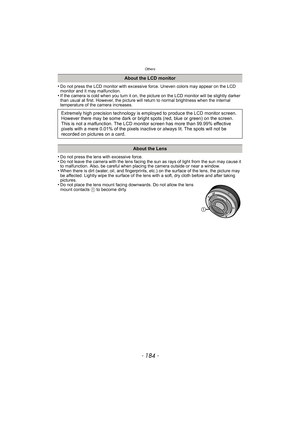 Page 184Others
- 184 -
•Do not press the LCD monitor with excessive force. Uneven colors may appear on the LCD 
monitor and it may malfunction.
•If the camera is cold when you turn it on, the picture on the LCD monitor will be slightly darker 
than usual at first. However, the picture will re turn to normal brightness when the internal 
temperature of the camera increases.
•Do not press the lens with excessive force.•Do not leave the camera with the lens facing the sun as rays of light from the sun may cause it...