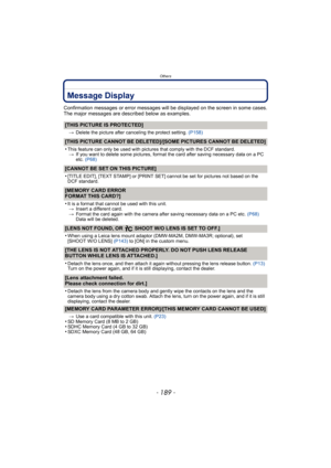 Page 189- 189 -
Others
Message Display
Confirmation messages or error messages will be displayed on the screen in some cases.
The major messages are described below as examples.
[THIS PICTURE IS PROTECTED]
>Delete the picture after canceling the protect setting.  (P158)
[THIS PICTURE CANNOT BE DELETED]/[SOME PICTURES CANNOT BE DELETED]
•
This feature can only be used with pictures that comply with the DCF standard.
> If you want to delete some pictures, format the card after saving necessary data on a PC 
etc....