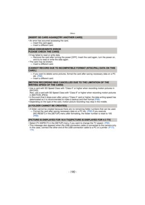 Page 190Others
- 190 -
[INSERT SD CARD AGAIN]/[TRY ANOTHER CARD]
•
An error has occurred accessing the card.> Insert the card again.
> Insert a different card.
[READ ERROR/WRITE ERROR
PLEASE CHECK THE CARD]
•
It has failed to read or write data.
> Remove the card after turning the power [OFF]. Insert the card again, turn the power on, 
and try to read or write the data again.
•The card may be broken.
> Insert a different card.
[CANNOT RECORD DUE TO INCOMPATIBLE FO RMAT (NTSC/PAL) DATA ON THIS 
CARD.]
> If you...