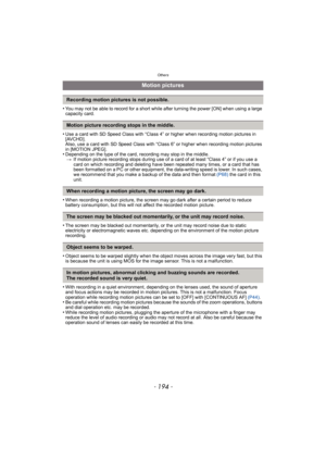 Page 194Others
- 194 -
•You may not be able to record for a short while after turning the power [ON] when using a large 
capacity card.
•Use a card with SD Speed Class with “Class 4” or higher when recording motion pictures in 
[AVCHD]. 
Also, use a card with SD Speed Class with “Class 6” or higher when recording motion pictures 
in [MOTION JPEG].
•Depending on the type of the card, recording may stop in the middle.> If motion picture recording stops during use of a card of at least “Class 4” or if you use a...