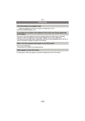 Page 196Others
- 196 -
>Adjust the brightness of the LCD monitor to a proper level.  (P64)•Check [LCD MODE] setting. (P64)
•This occurs due to the aperture of the lens changing when the shutter button is pressed 
half-way, or when the brightness of the subject changes. This is not a malfunction.
•This may occur more often when a bright lens, such as the interchangeable lens (H-H014), is 
used for recording in brightly lit outdoor environments.
•This is not a malfunction.
These pixels do not affect the recorded...