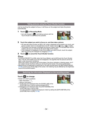 Page 34Basic
- 34 -
Just by touching the subject to focus, it will focus on the subject and take the picture 
automatically.
1Touch [ ] in Recording Mode.
•
Icon will change to [ ], and taking a picture with the 
Touch Shutter function becomes possible.
2Touch the subject you wish to focus on, and then take a picture.
•
AF area with same function as [Ø] in AF mode is displayed at the position you touch, and 
picture is taken when it is focused when the AF mode is set to [ š], [ ], [ ], or [ Ø].
•The position...