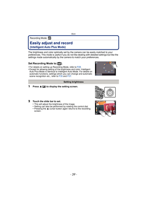 Page 39- 39 -
Basic
Recording Mode: 
Easily adjust and record
(Intelligent Auto Plus Mode)
The brightness and color optimally set by the camera can be easily matched to your 
preferences. This mode is useful  if you do not like dealing with detailed settings but like the 
settings made automatically by the  camera to match your preferences.
Set Recording Mode to [ ].
•For details on setting up Recording Mode, refer to  P28.•Except for allowing setting of the brightness and color, Intelligent 
Auto Plus Mode is...