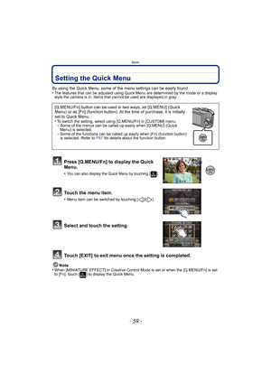 Page 59- 59 -
Basic
Setting the Quick Menu
By using the Quick Menu, some of the menu settings can be easily found.
•The features that can be adjusted using Quick Menu are determined by the mode or a display 
style the camera is in. Items that cannot be used are displayed in gray.
Press [Q.MENU/Fn] to display the Quick 
Menu.
•You can also display the Quick Menu by touching [ ].
Touch the menu item.
•Menu item can be switched by touching [ ]/[ ].
Select and touch the setting.
Touch [EXIT] to exit menu once the...
