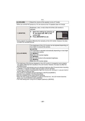 Page 64Basic
- 64 -
•When you connect the camera to a TV, the volume of the TV speakers does not change.
•Some subjects may appear differently from actuality on the LCD monitor. However, this does 
not affect the recorded pictures.
•The brightness of the pictures displayed on the LCD monitor is increased so some subjects 
may appear differently from actuality on the LCD monitor. However, this does not affect the 
recorded pictures.
•The LCD monitor automatically returns to standard brightness after 30 seconds...