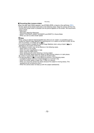 Page 70Recording
- 70 -
∫Preventing jitter (camera shake)
When the jitter alert [ ] appears, use [STABILIZER], a tripod or the self-timer  (P81).
•
Shutter speed will be slower particularly in the following cases. Keep the camera still from the 
moment the shutter button is pressed until the picture appears on the screen. We recommend 
using a tripod.
–Slow Sync.–Slow Sync./Red-Eye Reduction–[NIGHT PORTRAIT], [NIGHT SCENERY] and [PARTY] in Scene Mode–When you set to a slow shutter speed
Note
•When using an...