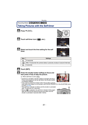 Page 81- 81 -
Recording
Recording Mode: 
Taking Pictures with the Self-timer
Press 4 ().
Touch self-timer icon ([ ], etc.).
Select and touch the time setting for the self 
timer.
Touch [SET].
Press the shutter button halfway to focus and 
then press it fully to take the picture.
A When self-timer is set to [ ].
•A picture is not taken until the subject is brought into focus. Focus and exposure will be set when the shutter button 
is pressed halfway.
•
If you want to press the shutter button fully to take a...