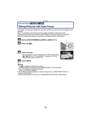 Page 83- 83 -
Recording
Recording Mode: 
Taking Pictures with Auto Focus
This allows the focusing method that suits the positions and number of the subjects to be 
selected.
Also, it is possible to set the focus to the subject specified on the touch panel.
(Set the [TOUCH AF] of the [TOUCH SETTINGS] in the [CUSTOM] menu to [ON].)
Select the mode that matches the recording conditions and the composition.
Set the [FOCUS MODE] to [AFS] or [AFC] (P31).
Press  2 ().
To u c h  t h e  i t e m .
•AF area selection...