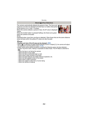 Page 84Recording
- 84 -
The camera automatically detects the person’s face. The focus and 
exposure can then be adjusted to fit that face no matter what portion 
of the picture it is in. (max. 15 areas)
When the camera detects a person’s face, the AF area is displayed.
Yellow:
When the shutter button is pressed halfway, the frame turns green 
when the camera is focused.
White:
Displayed when more than one face is detected. Other faces that are the same distance 
away as faces within the yellow AF areas are also...