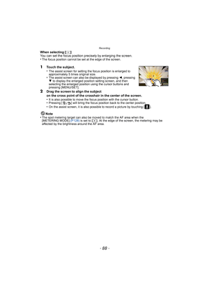 Page 88Recording
- 88 -
When selecting [ ]
You can set the focus position precisely by enlarging the screen.
•
The focus position cannot be set at the edge of the screen.
1Touch the subject.
•The assist screen for setting the focus position is enlarged to 
approximately 5 times original size.
•The assist screen can also be displayed by pressing 2, pressing 
4  to display the enlarged position setting screen, and then 
selecting the enlarged position using the cursor buttons and 
pressing [MENU/SET].
2Drag the...