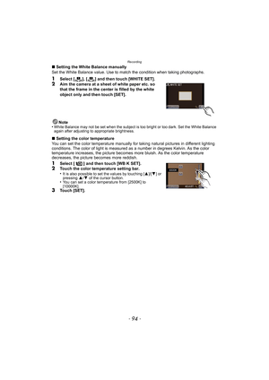 Page 94Recording
- 94 -
∫Setting the White Balance manually
Set the White Balance value. Use to match the condition when taking photographs.
1Select [ ], [ ] and then touch [WHITE SET].
2Aim the camera at a sheet of white paper etc. so 
that the frame in the center is filled by the white 
object only and then touch [SET].
Note
•
White Balance may not be set when the subject is too bright or too dark. Set the White Balance 
again after adjusting to appropriate brightness.
∫ Setting the color temperature
You can...