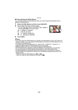 Page 95- 95 -
Recording
∫Finely adjusting the White Balance
You can finely adjust the White Balance when you cannot acquire the desired hue by 
setting the White Balance.
1Select the White Balance and then touch [ADJUST.].
2Touch within the frame to finely adjust.
•You can finely adjust also by touching [G_]/[M`]/[A]/[B], or 
pressing  3/4/2 /1 of the cursor button.
3Touch [SET].
Note
•
If you finely adjust the White Balance to A (amber), the White Balance icon on the screen will 
change to orange. If you...