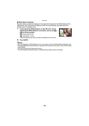 Page 96Recording
- 96 -
∫White Balance Bracket
Bracket setting is performed based on the adjustment values for the White Balance fine 
adjustment, and 3 pictures with different colors are automatically recorded when the 
shutter button is pressed once.
1Finely adjust the White Balance in step 2 of the “Finely 
adjusting the White Balance” procedure, and touch [ ]/
[ ] to set the bracket.
[]
: Horizontal (A to B)
[]: Vertical (G i to M j)•Bracket settings can also be made by rotating the control dial.
2Touch...