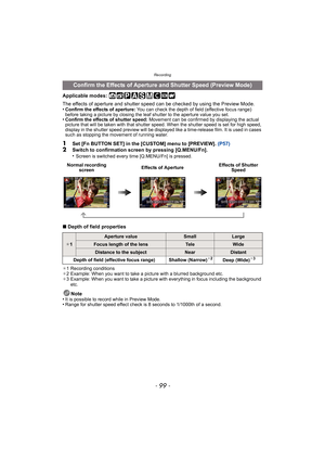 Page 99- 99 -
Recording
Applicable modes: 
The effects of aperture and shutter speed can be checked by using the Preview Mode.
•
Confirm the effects of aperture:  You can check the depth of field (effective focus range) 
before taking a picture by closing the leaf shutter to the aperture value you set.
•Confirm the effects of shutter speed: Movement can be confirmed by displaying the actual 
picture that will be taken with that shutter speed. When the shutter speed is set for high speed, 
display in the shutter...