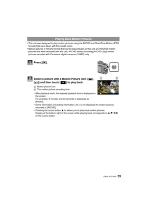 Page 3333 (ENG) VQT3Q61
•This unit was designed to play motion pictures using the AVCHD and QuickTime Motion JPEG 
formats that were taken with this model (only).
•Motion pictures in AVCHD format that can be played back on this unit are [AVCHD] motion 
pictures that were recorded with this unit, AVCHD format (including [AVCHD Lite]) motion 
pictures recorded with Panasonic digital cameras (LUMIX) only.
Playing Back Motion Pictures
Press [ (].
Select a picture with a Motion Picture icon ([ ], 
[ ]) and then...