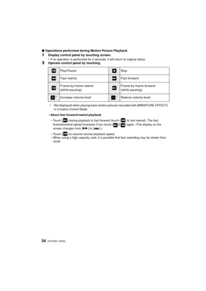 Page 34VQT3Q61 (ENG) 34
∫Operations performed during Motion Picture Playback
1Display control panel by touching screen.
•
If no operation is performed for 2 seconds, it will return to original status.2Operate control panel by touching.
Play/PauseStop
Fast rewindFast forward
Frame-by-frame rewind
(while pausing)Frame-by-frame forward
(while pausing)
¢Increase volume level¢Reduce volume level
¢ Not displayed when playing back motion pictures recorded with [MINIATURE EFFECT] 
in Creative Control Mode.
•About fast...